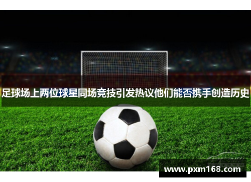 足球场上两位球星同场竞技引发热议他们能否携手创造历史